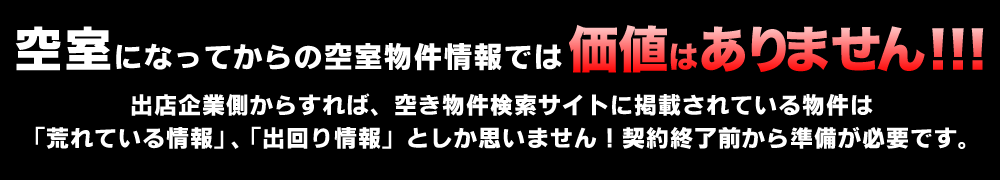 空室になってからの空室物件情報では価値はありません!!!出店企業側からすれば、空き物件検索サイトに掲載されている物件は「荒れている情報」、「出回り情報」としか思いません!契約終了前から準備が必要です。