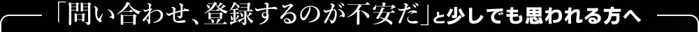 「問い合わせ、登録するのが不安だ」と少しでも思われる方へ